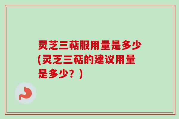 灵芝三萜服用量是多少(灵芝三萜的建议用量是多少？)