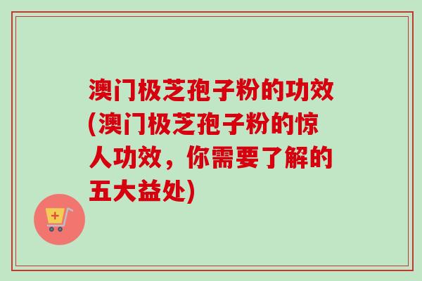澳门极芝孢子粉的功效(澳门极芝孢子粉的惊人功效,你需要了解的五大益处)