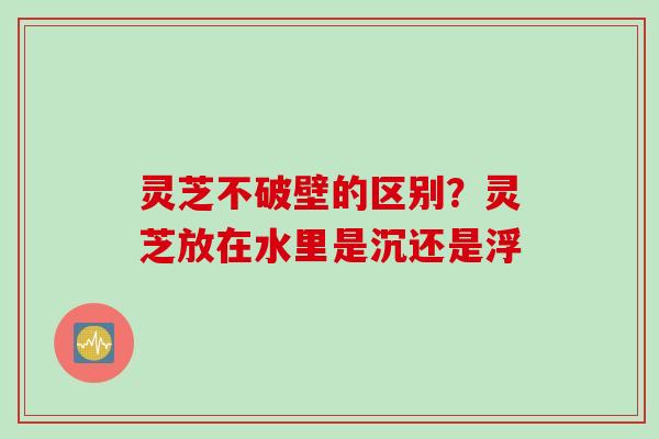 灵芝不破壁的区别?灵芝放在水里是沉还是浮 灵芝不破壁的区别?灵芝放在水里是沉还是浮
