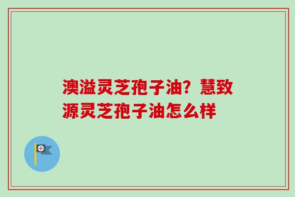 澳溢灵芝孢子油？慧致源灵芝孢子油怎么样