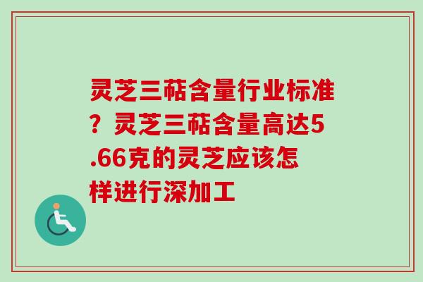 灵芝三萜含量行业标准？灵芝三萜含量高达5.66克的灵芝应该怎样进行深加工