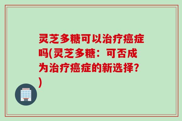 灵芝多糖可以治疗癌症吗(灵芝多糖：可否成为治疗癌症的新选择？)