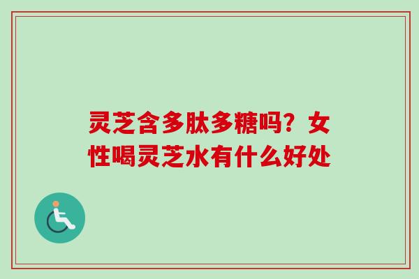 灵芝含多肽多糖吗?女性喝灵芝水有什么好处 灵芝含多肽多糖吗?女性喝灵芝水有什么好处