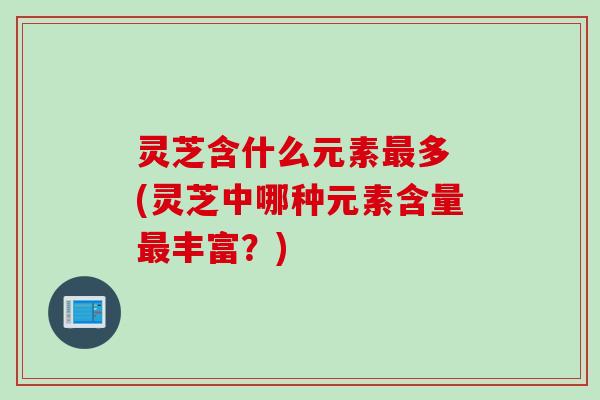 灵芝含什么元素多 (灵芝中哪种元素含量丰富?) 灵芝含什么元素多 (灵芝中哪种元素含量丰富?)