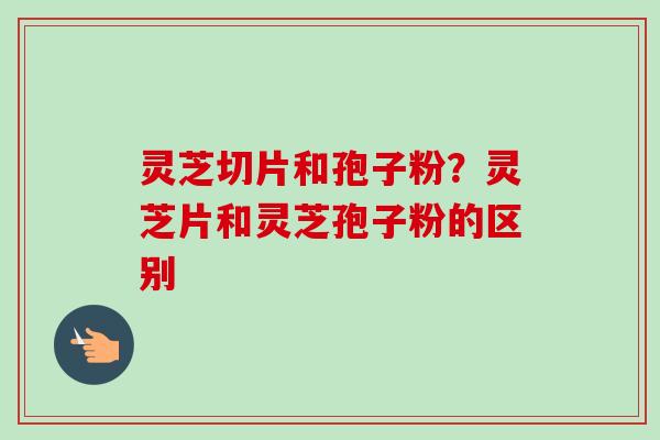 灵芝切片和孢子粉?灵芝片和灵芝孢子粉的区别 灵芝切片和孢子粉?灵芝片和灵芝孢子粉的区别