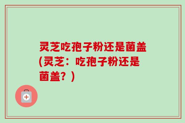 灵芝吃孢子粉还是菌盖(灵芝：吃孢子粉还是菌盖？)