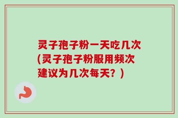 灵子孢子粉一天吃几次(灵子孢子粉服用频次建议为几次每天?)