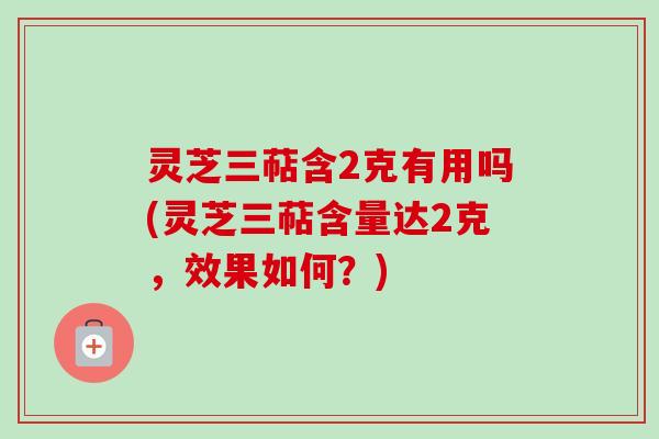 灵芝三萜含2克有用吗(灵芝三萜含量达2克，效果如何？)