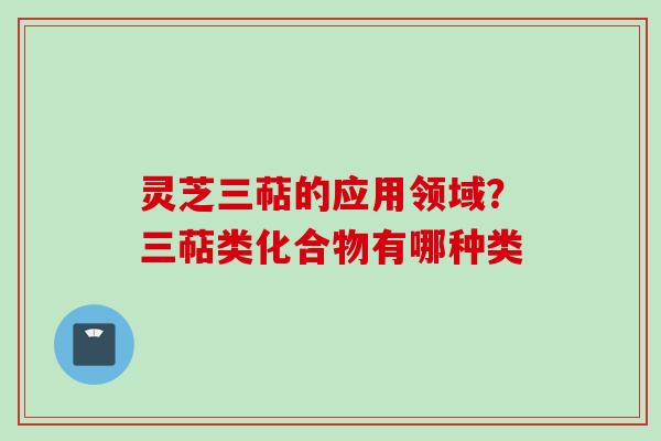 灵芝三萜的应用领域？三萜类化合物有哪种类