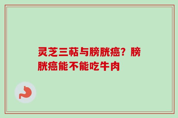 灵芝三萜与膀胱癌？膀胱癌能不能吃牛肉