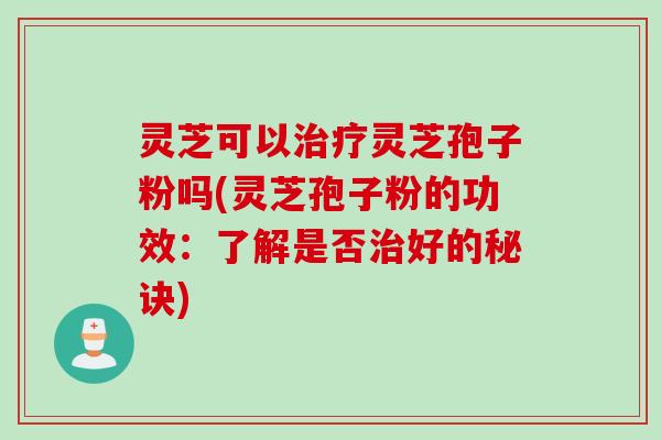 灵芝可以治疗灵芝孢子粉吗(灵芝孢子粉的功效：了解是否治好的秘诀)