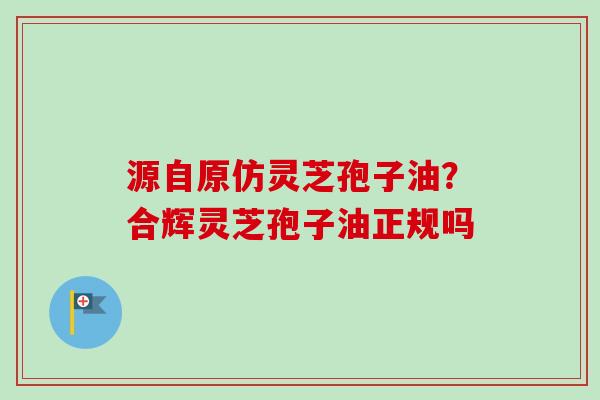 源自原仿灵芝孢子油?合辉灵芝孢子油正规吗 源自原仿灵芝孢子油?合辉灵芝孢子油正规吗