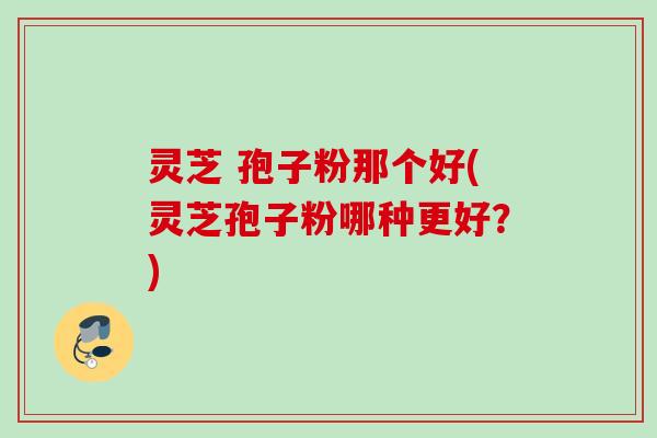 灵芝 孢子粉那个好(灵芝孢子粉哪种更好?)