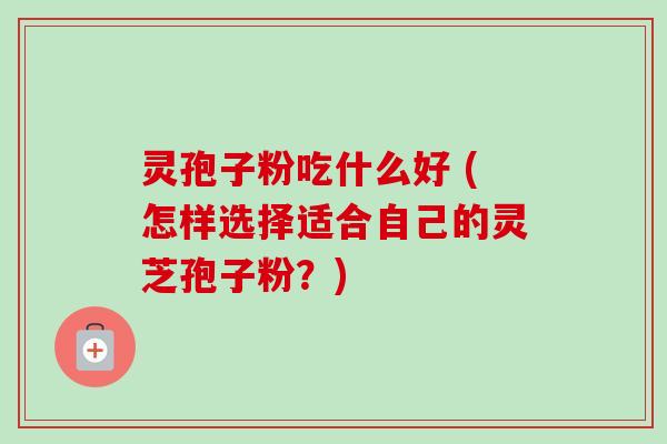 灵孢子粉吃什么好 (怎样选择适合自己的灵芝孢子粉？)