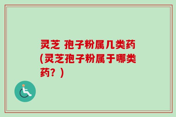 灵芝 孢子粉属几类药(灵芝孢子粉属于哪类药？)