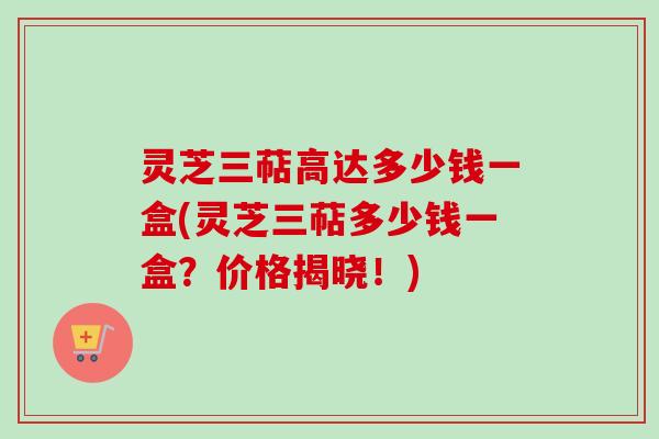 灵芝三萜高达多少钱一盒(灵芝三萜多少钱一盒？价格揭晓！)