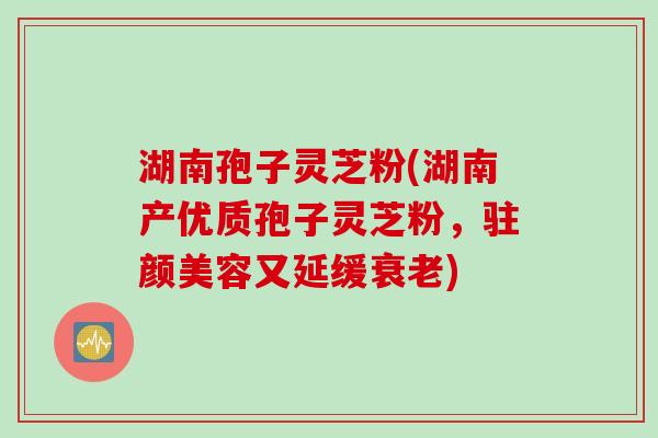 湖南孢子灵芝粉(湖南产优质孢子灵芝粉,驻颜美容又延缓衰老)