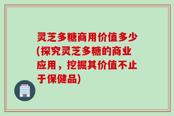 灵芝多糖商用价值多少(探究灵芝多糖的商业应用,挖掘其价值不止于保健品)