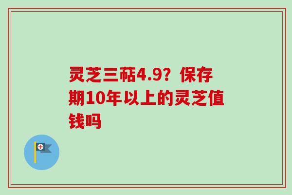 灵芝三萜4.9?保存期10年以上的灵芝值钱吗
