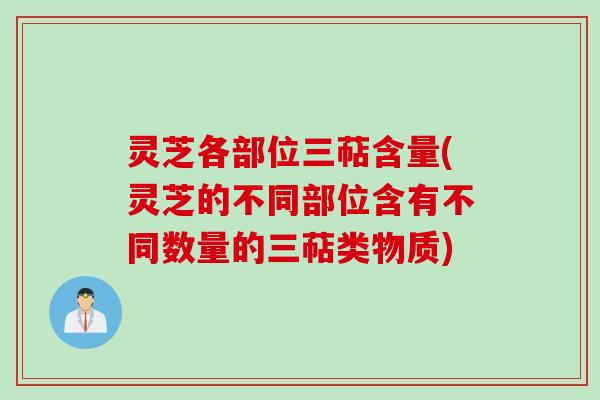 灵芝各部位三萜含量(灵芝的不同部位含有不同数量的三萜类物质)