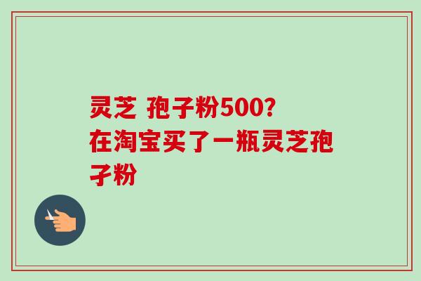 灵芝 孢子粉500?在淘宝买了一瓶灵芝孢孑粉