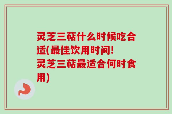 灵芝三萜什么时候吃合适(最佳饮用时间! 灵芝三萜最适合何时食用)