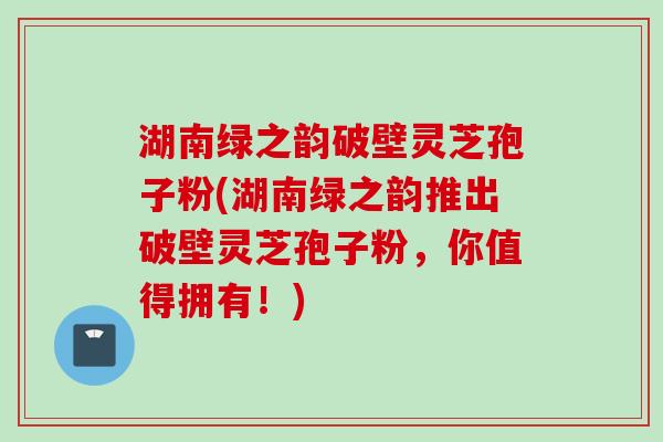 湖南绿之韵破壁灵芝孢子粉(湖南绿之韵推出破壁灵芝孢子粉，你值得拥有！)