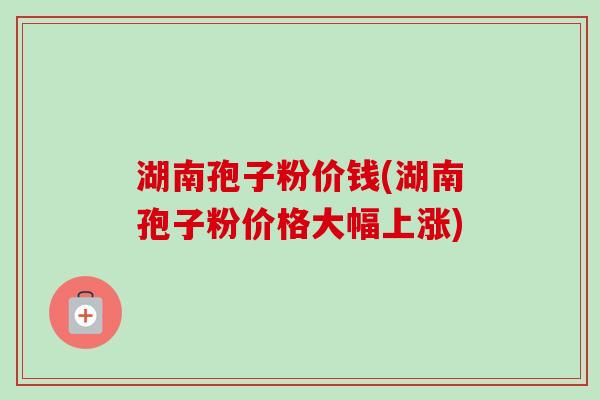 湖南孢子粉价钱(湖南孢子粉价格大幅上涨)
