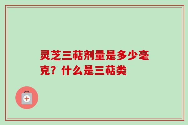 灵芝三萜剂量是多少毫克?什么是三萜类 灵芝三萜剂量是多少毫克?什么是三萜类