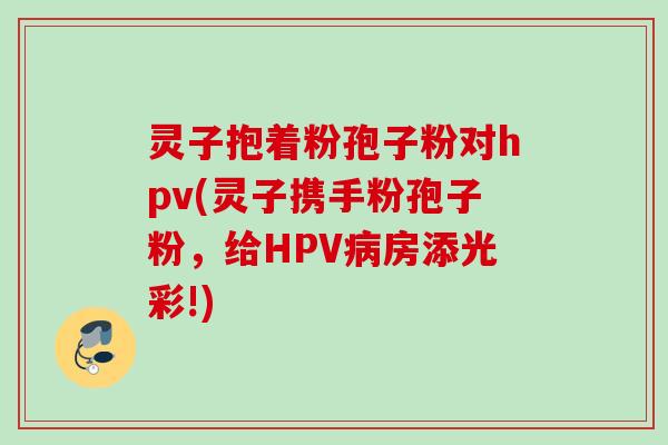 灵子抱着粉孢子粉对hpv(灵子携手粉孢子粉,给HPV病房添光彩!)
