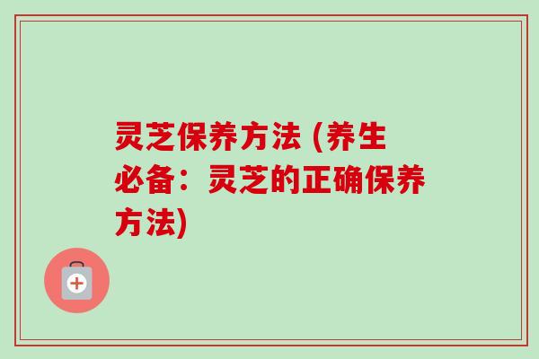 灵芝保养方法 (养生必备：灵芝的正确保养方法)