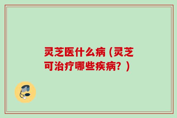 灵芝医什么病 (灵芝可治疗哪些疾病？)