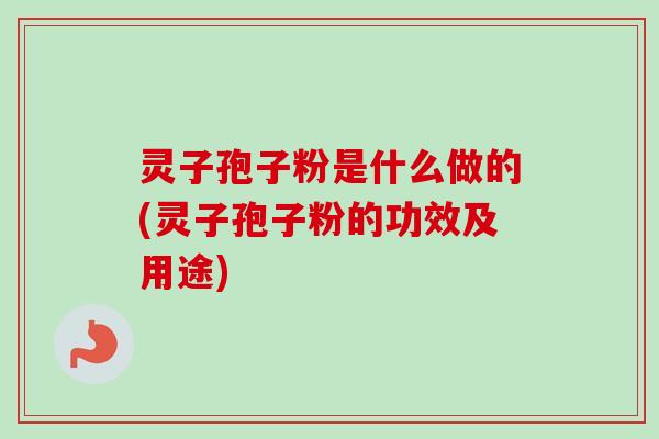 灵子孢子粉是什么做的(灵子孢子粉的功效及用途)
