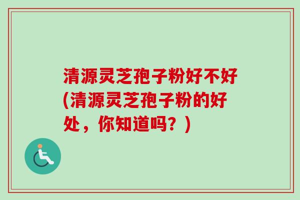 清源灵芝孢子粉好不好(清源灵芝孢子粉的好处，你知道吗？)