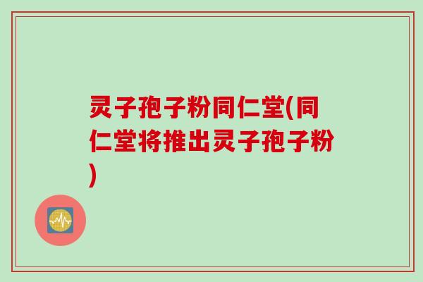 灵子孢子粉同仁堂(同仁堂将推出灵子孢子粉)