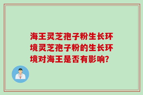 海王灵芝孢子粉生长环境灵芝孢子粉的生长环境对海王是否有影响？