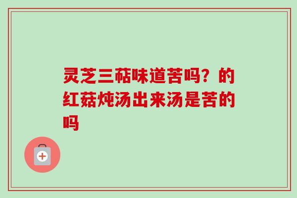 灵芝三萜味道苦吗？的红菇炖汤出来汤是苦的吗