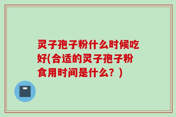 灵子孢子粉什么时候吃好(合适的灵子孢子粉食用时间是什么?)