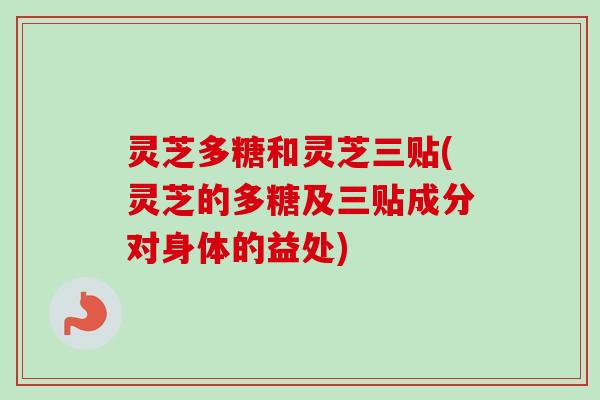灵芝多糖和灵芝三贴(灵芝的多糖及三贴成分对身体的益处)