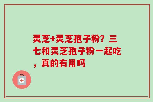 灵芝+灵芝孢子粉?三七和灵芝孢子粉一起吃,真的有用吗