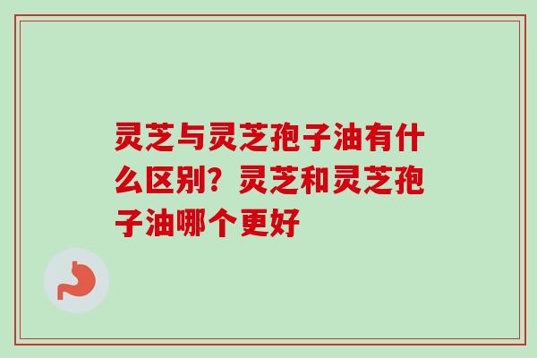 灵芝与灵芝孢子油有什么区别?灵芝和灵芝孢子油哪个更好