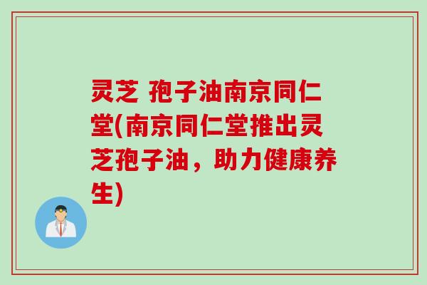 灵芝 孢子油南京同仁堂(南京同仁堂推出灵芝孢子油，助力健康养生)