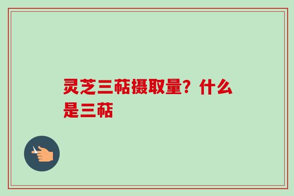 灵芝三萜摄取量？什么是三萜