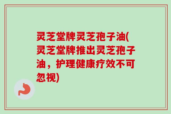 灵芝堂牌灵芝孢子油(灵芝堂牌推出灵芝孢子油，护理健康疗效不可忽视)