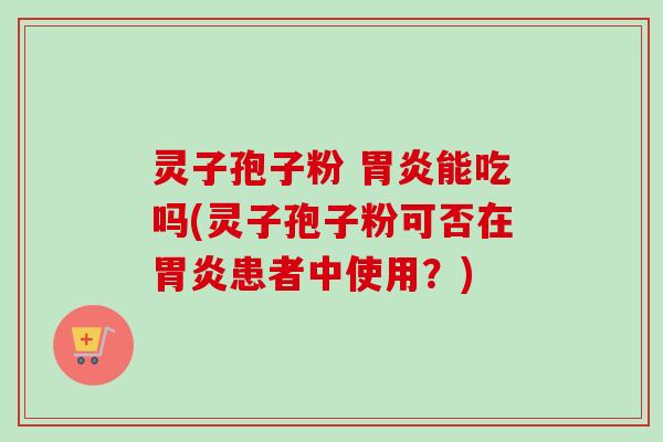 灵子孢子粉 胃炎能吃吗(灵子孢子粉可否在胃炎患者中使用？)