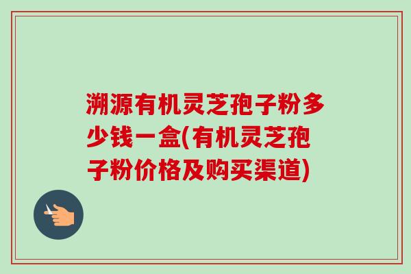 溯源有机灵芝孢子粉多少钱一盒(有机灵芝孢子粉价格及购买渠道)