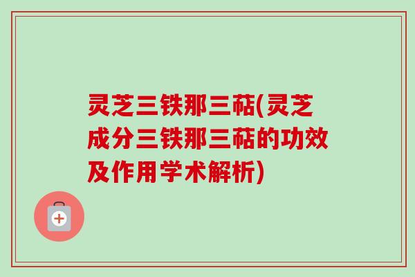 灵芝三铁那三萜(灵芝成分三铁那三萜的功效及作用学术解析) 灵芝三铁那三萜(灵芝成分三铁那三萜的功效及作用学术解析)