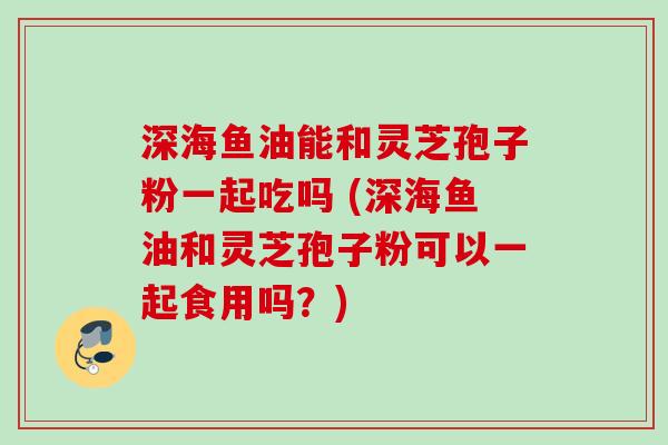 深海鱼油能和灵芝孢子粉一起吃吗 (深海鱼油和灵芝孢子粉可以一起食用吗?)