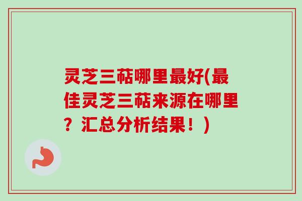 灵芝三萜哪里最好(最佳灵芝三萜来源在哪里？汇总分析结果！)