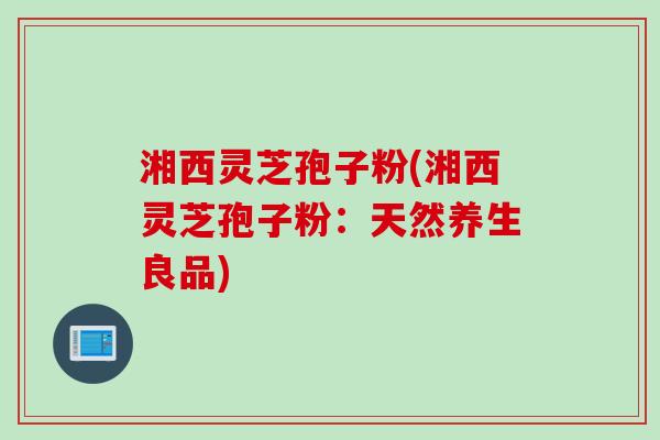 湘西灵芝孢子粉(湘西灵芝孢子粉:天然养生良品) 湘西灵芝孢子粉(湘西灵芝孢子粉:天然养生良品)